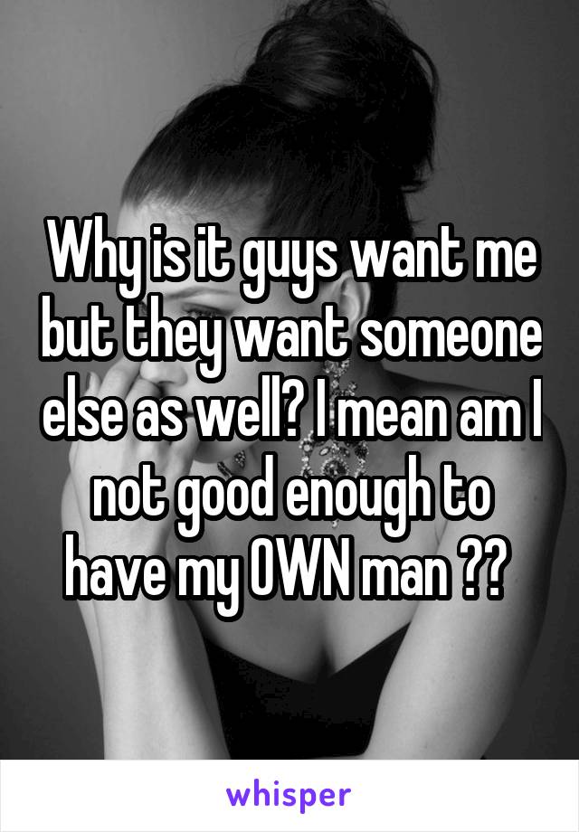 Why is it guys want me but they want someone else as well? I mean am I not good enough to have my OWN man ?? 