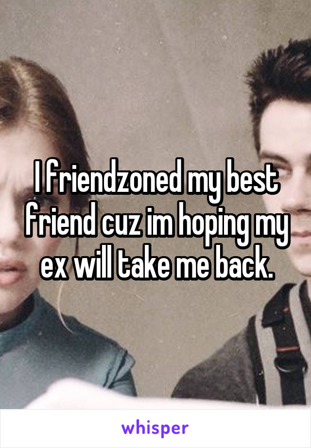 I friendzoned my best friend cuz im hoping my ex will take me back.