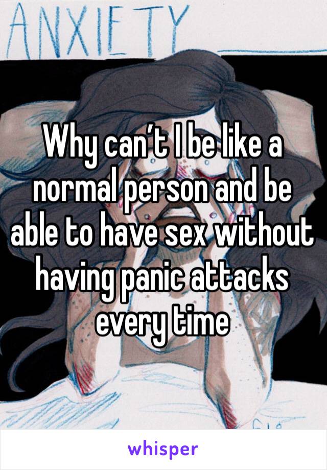 Why can’t I be like a normal person and be able to have sex without having panic attacks every time