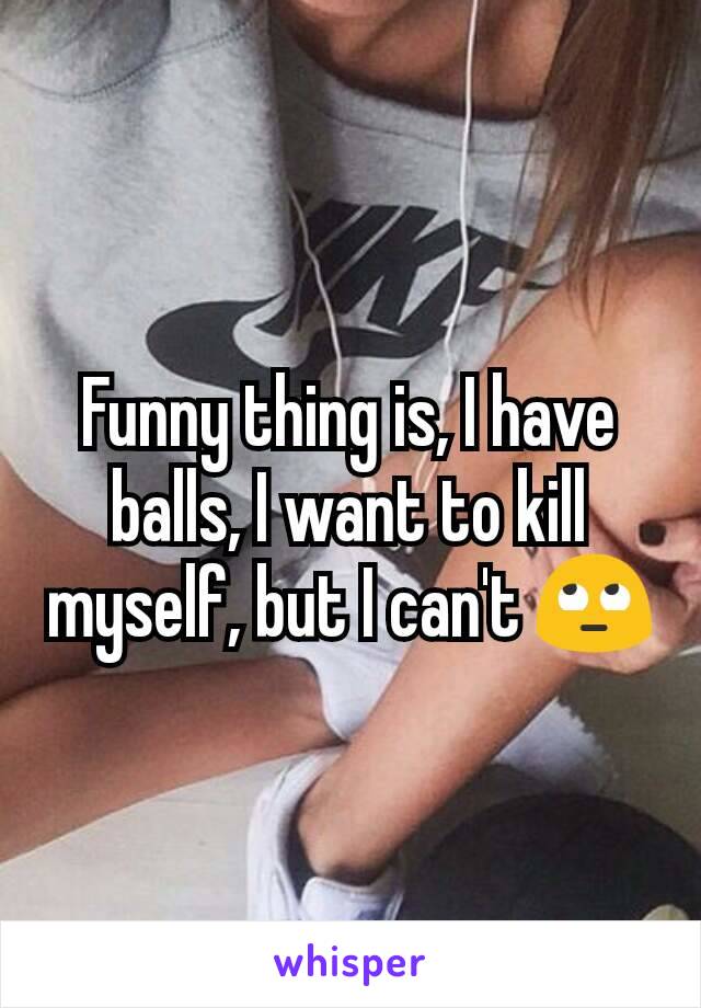 Funny thing is, I have balls, I want to kill myself, but I can't 🙄