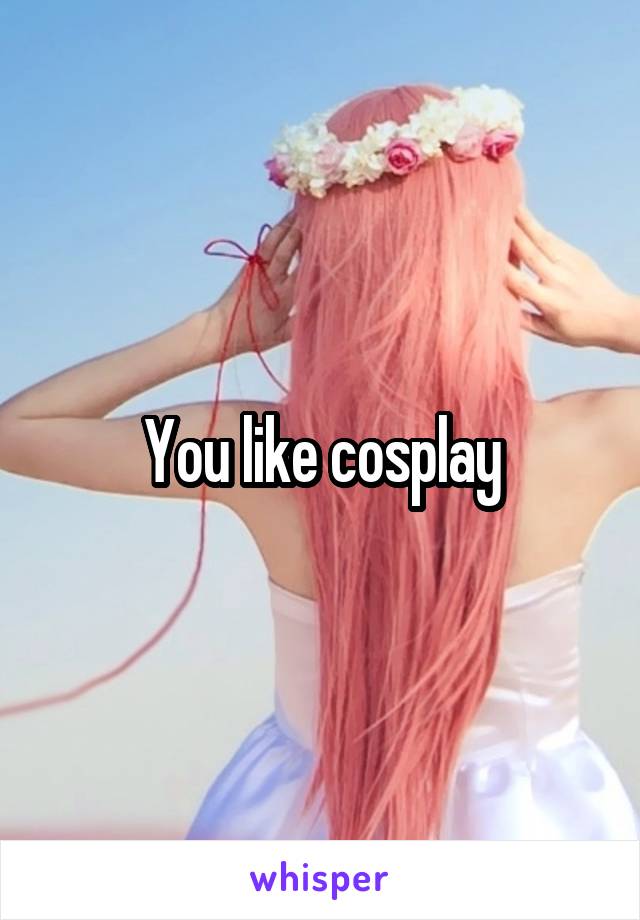 You like cosplay