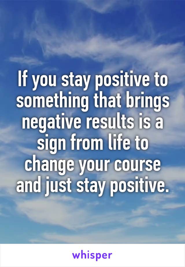 If you stay positive to something that brings negative results is a sign from life to change your course and just stay positive.