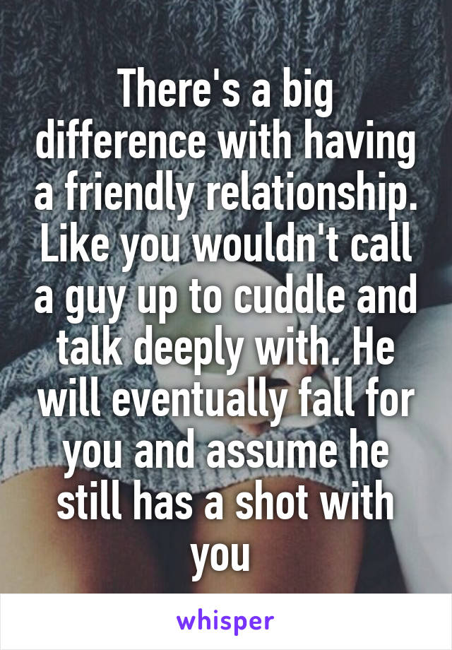 There's a big difference with having a friendly relationship. Like you wouldn't call a guy up to cuddle and talk deeply with. He will eventually fall for you and assume he still has a shot with you 