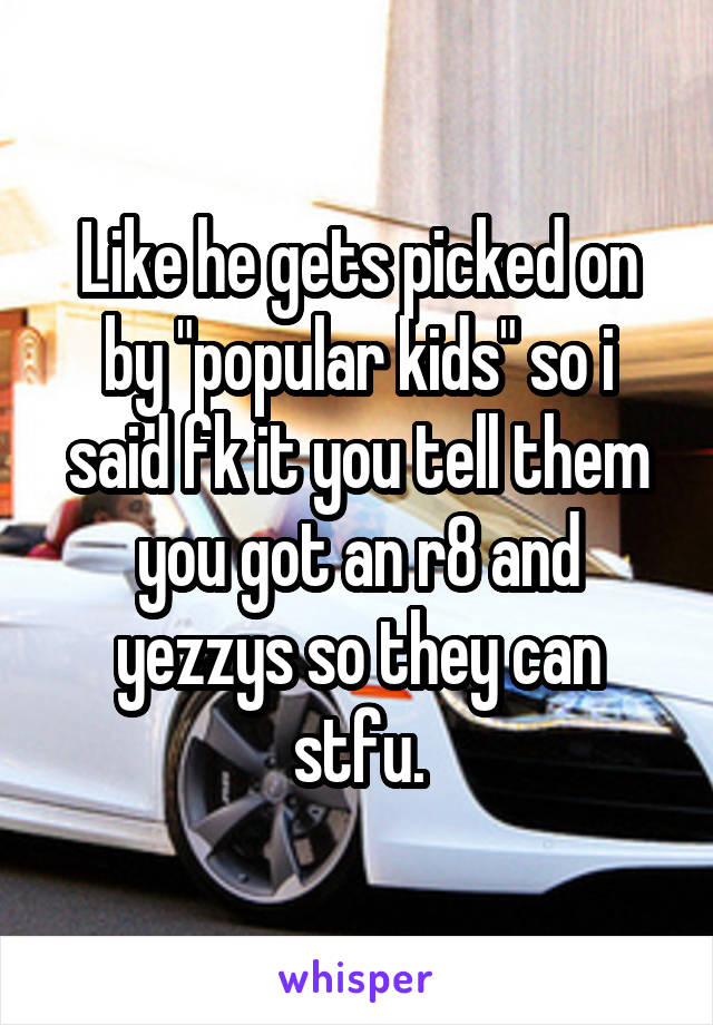 Like he gets picked on by "popular kids" so i said fk it you tell them you got an r8 and yezzys so they can stfu.
