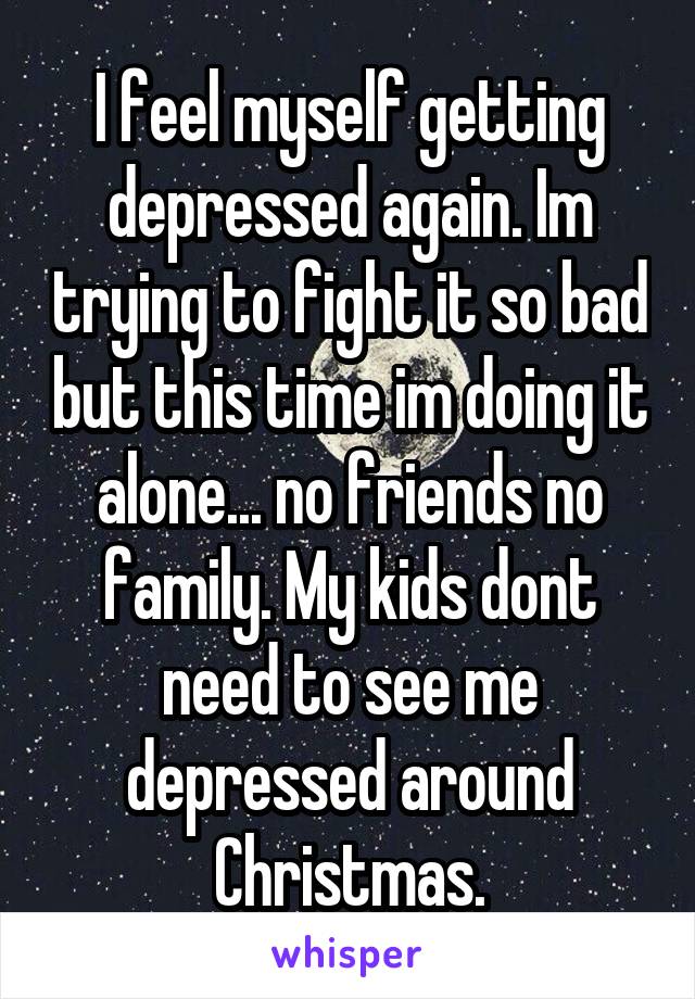 I feel myself getting depressed again. Im trying to fight it so bad but this time im doing it alone... no friends no family. My kids dont need to see me depressed around Christmas.