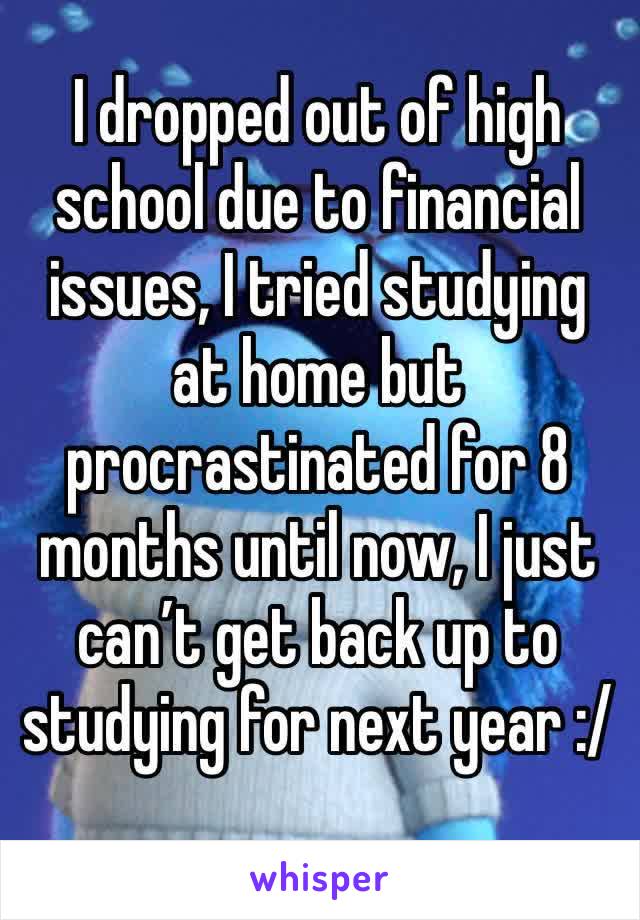 I dropped out of high school due to financial issues, I tried studying at home but procrastinated for 8 months until now, I just can’t get back up to 
studying for next year :/ 
