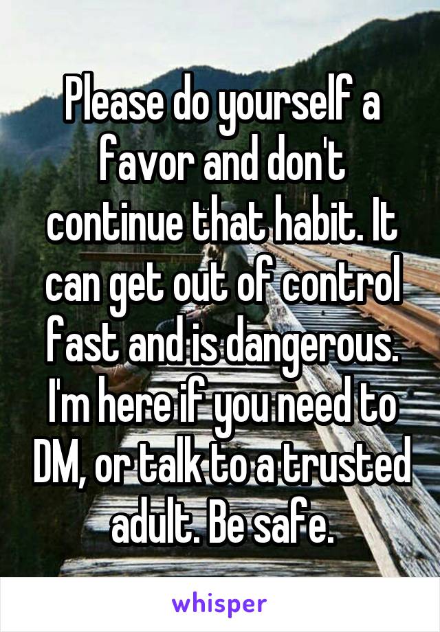 Please do yourself a favor and don't continue that habit. It can get out of control fast and is dangerous. I'm here if you need to DM, or talk to a trusted adult. Be safe.