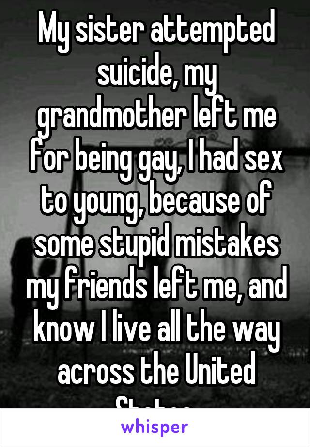 My sister attempted suicide, my grandmother left me for being gay, I had sex to young, because of some stupid mistakes my friends left me, and know I live all the way across the United States.