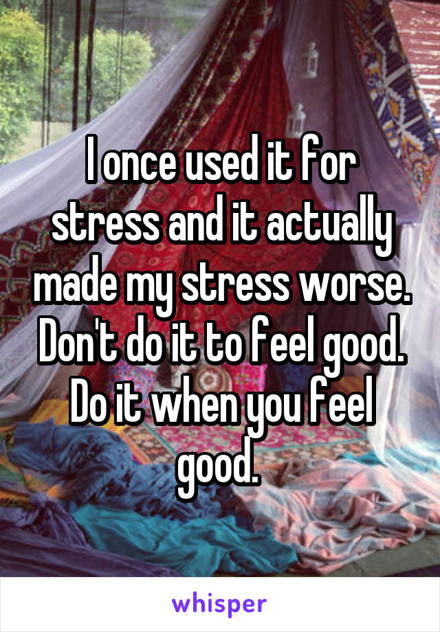 I once used it for stress and it actually made my stress worse. Don't do it to feel good. Do it when you feel good. 
