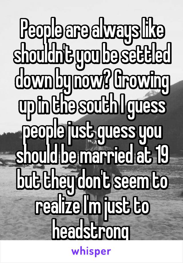 People are always like shouldn't you be settled down by now? Growing up in the south I guess people just guess you should be married at 19 but they don't seem to realize I'm just to headstrong 