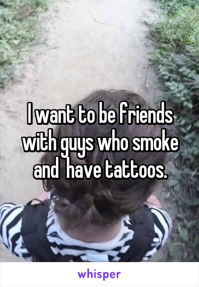 I want to be friends with guys who smoke and  have tattoos.