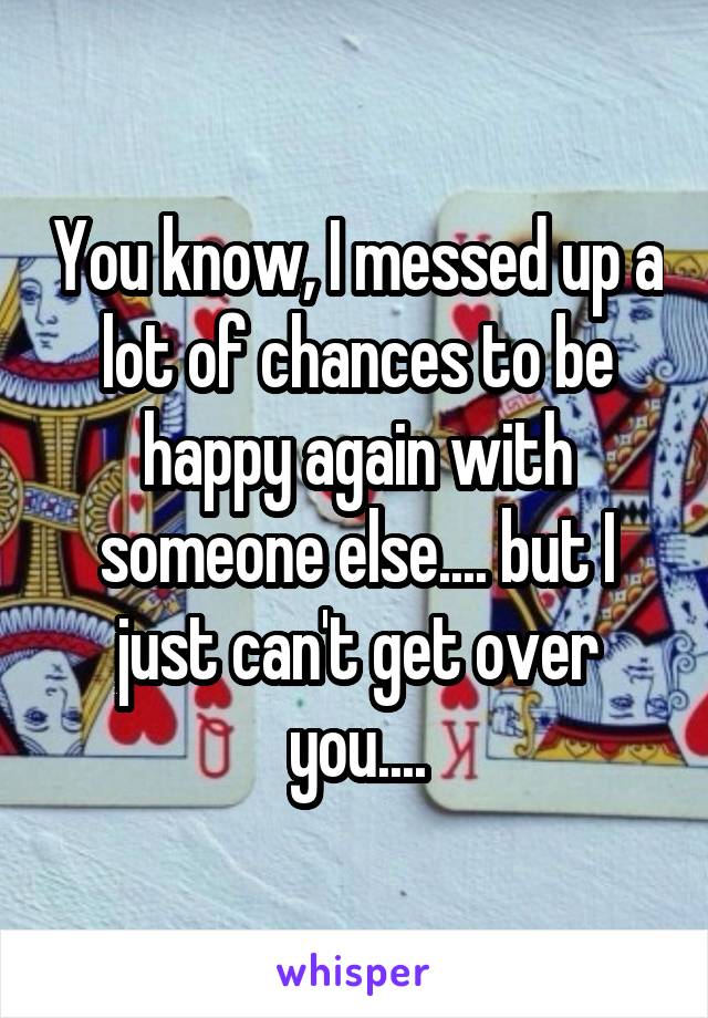 You know, I messed up a lot of chances to be happy again with someone else.... but I just can't get over you....