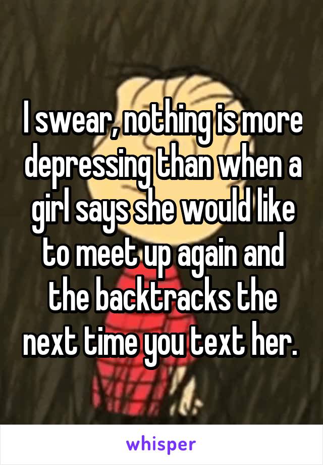 I swear, nothing is more depressing than when a girl says she would like to meet up again and the backtracks the next time you text her. 