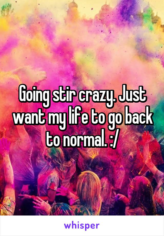 Going stir crazy. Just want my life to go back to normal. :/