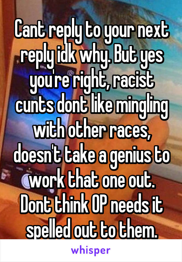 Cant reply to your next reply idk why. But yes you're right, racist cunts dont like mingling with other races, doesn't take a genius to work that one out. Dont think OP needs it spelled out to them.