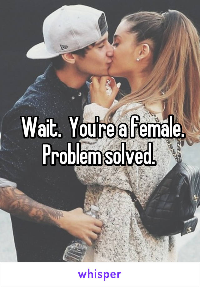  Wait.  You're a female. Problem solved. 