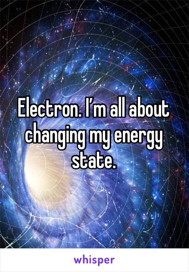 Electron. I’m all about changing my energy state.