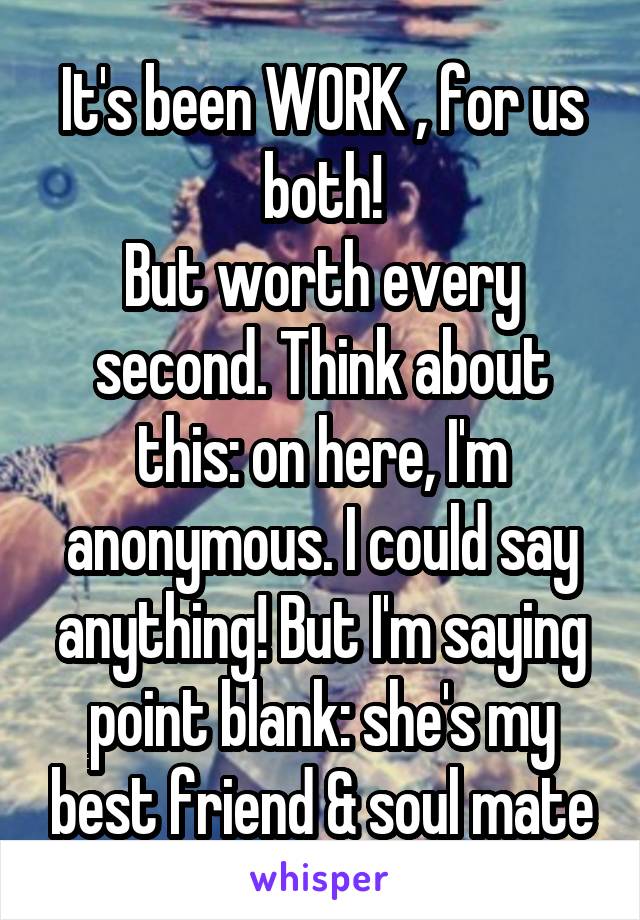 It's been WORK , for us both!
But worth every second. Think about this: on here, I'm anonymous. I could say anything! But I'm saying point blank: she's my best friend & soul mate