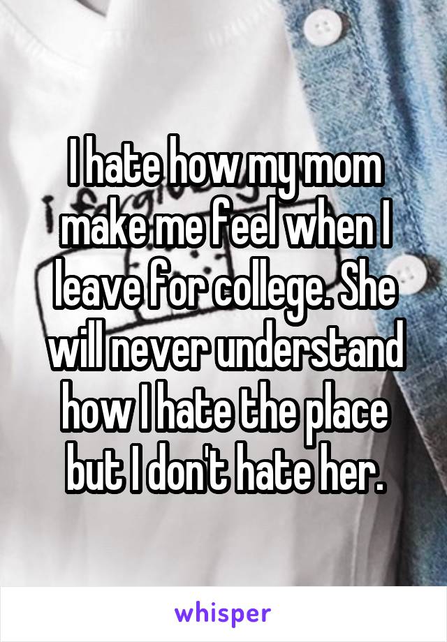 I hate how my mom make me feel when I leave for college. She will never understand how I hate the place but I don't hate her.