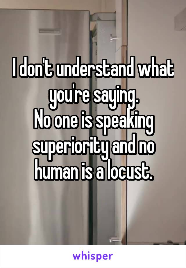 I don't understand what you're saying.
No one is speaking superiority and no human is a locust.
