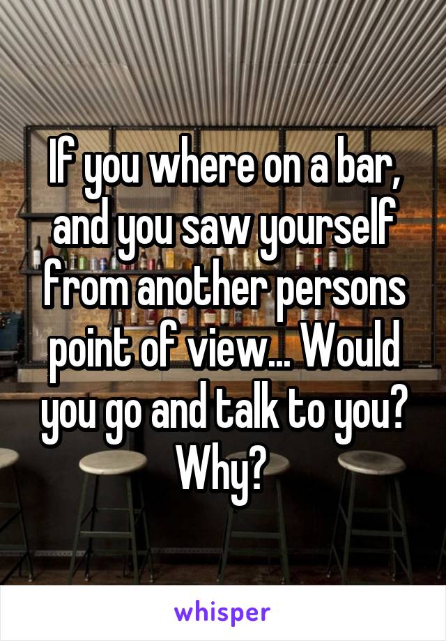 If you where on a bar, and you saw yourself from another persons point of view... Would you go and talk to you? Why? 