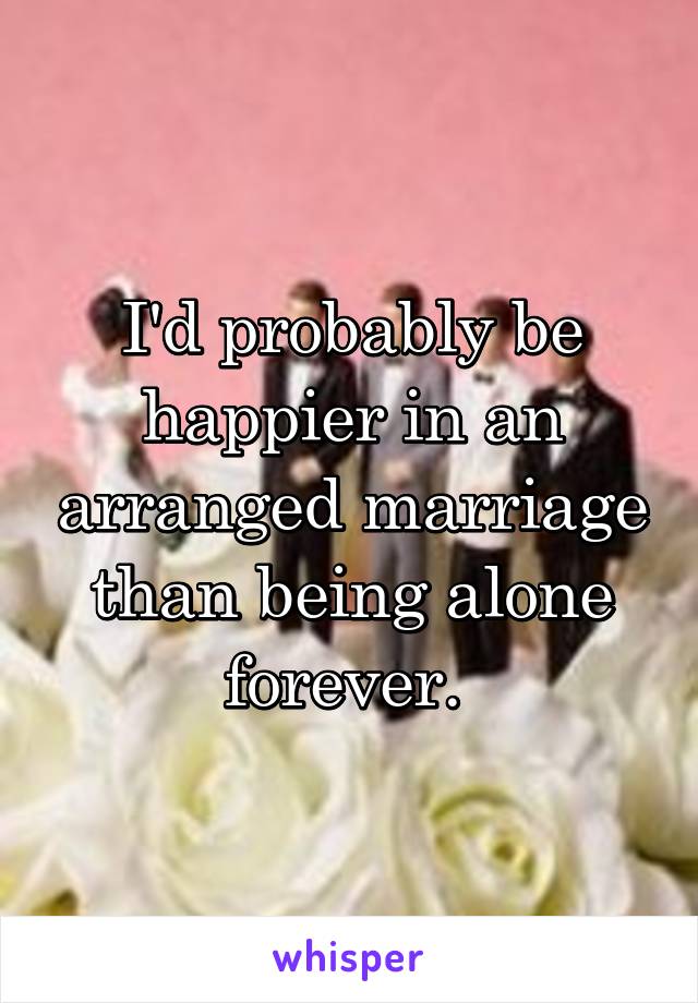 I'd probably be happier in an arranged marriage than being alone forever. 