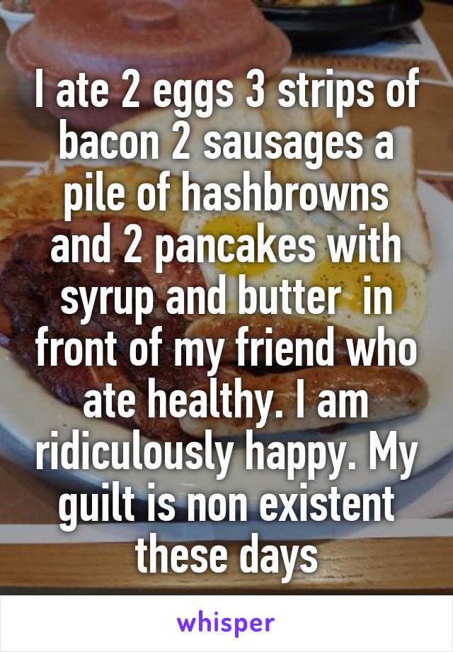 I ate 2 eggs 3 strips of bacon 2 sausages a pile of hashbrowns and 2 pancakes with syrup and butter  in front of my friend who ate healthy. I am ridiculously happy. My guilt is non existent these days