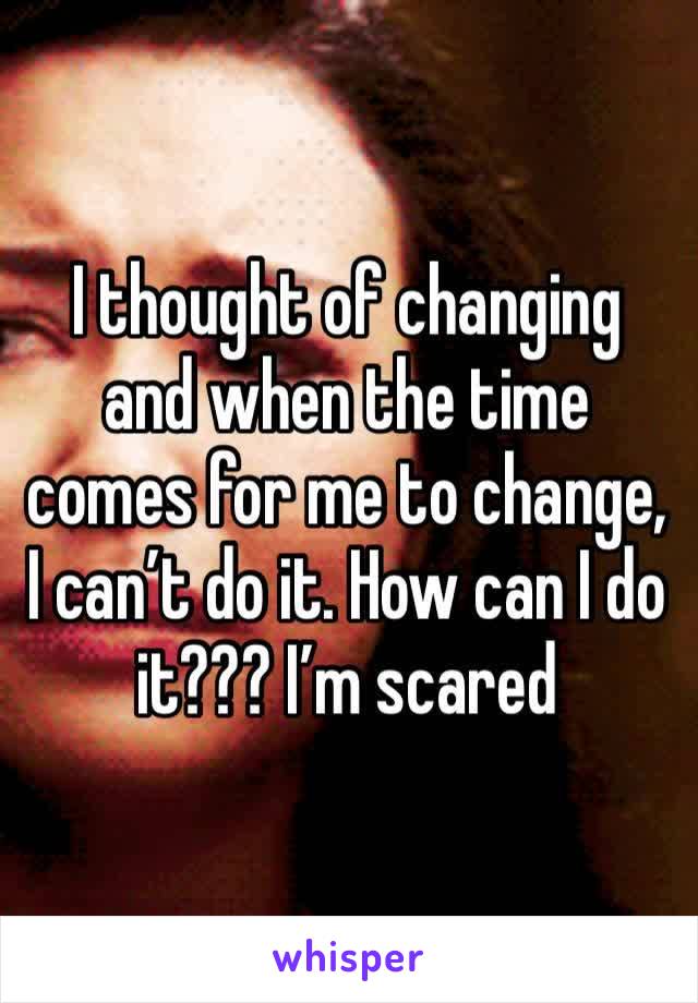I thought of changing and when the time comes for me to change, I can’t do it. How can I do it??? I’m scared
