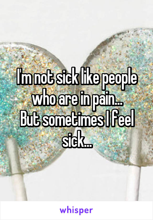 I'm not sick like people who are in pain...
But sometimes I feel sick...