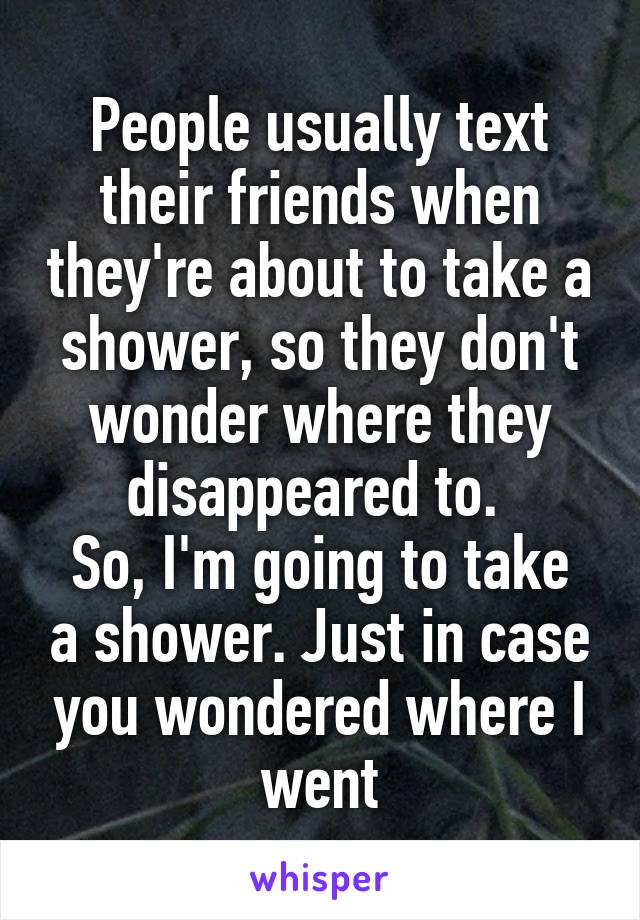 People usually text their friends when they're about to take a shower, so they don't wonder where they disappeared to. 
So, I'm going to take a shower. Just in case you wondered where I went