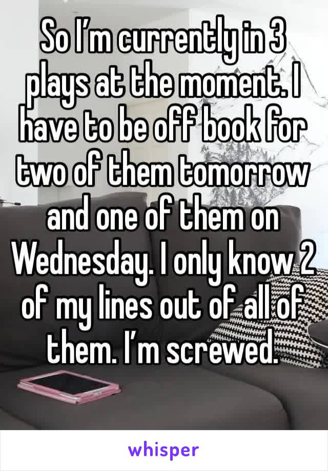 So I’m currently in 3 plays at the moment. I have to be off book for two of them tomorrow and one of them on Wednesday. I only know 2 of my lines out of all of them. I’m screwed. 