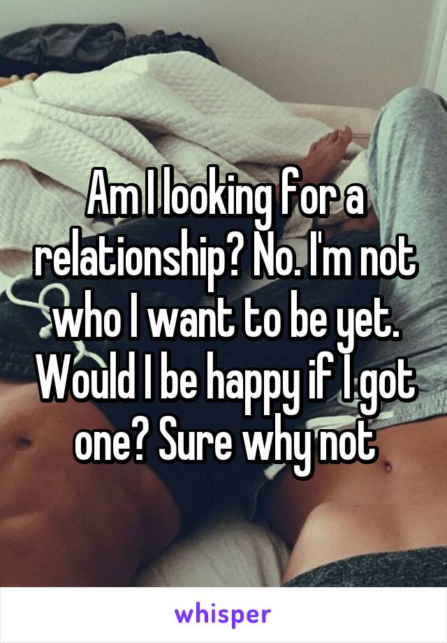 Am I looking for a relationship? No. I'm not who I want to be yet. Would I be happy if I got one? Sure why not