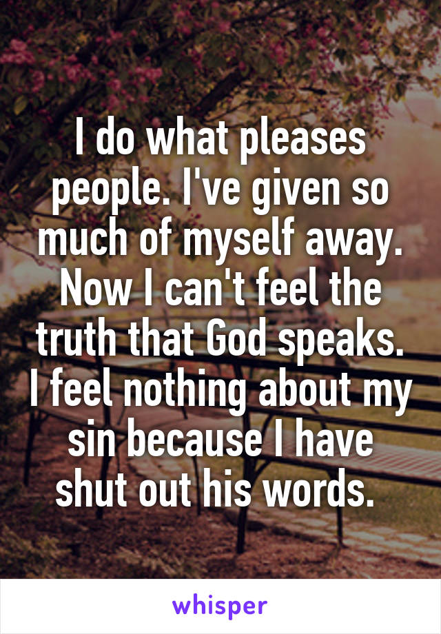 I do what pleases people. I've given so much of myself away. Now I can't feel the truth that God speaks. I feel nothing about my sin because I have shut out his words. 