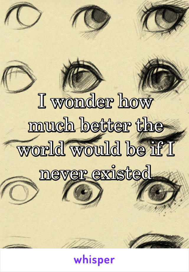 I wonder how much better the world would be if I never existed