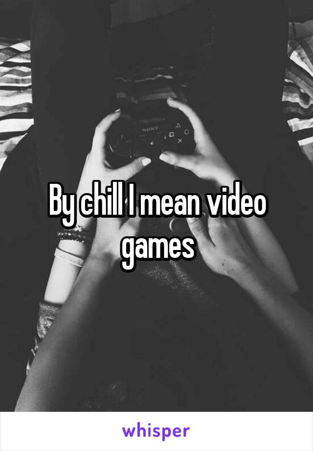 By chill I mean video games