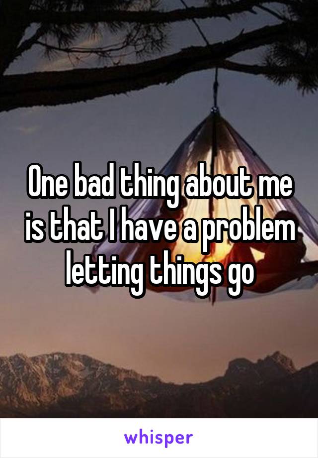 One bad thing about me is that I have a problem letting things go