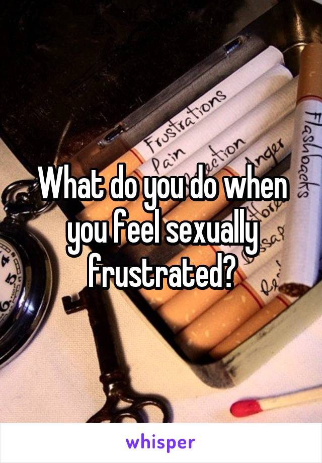 What do you do when you feel sexually frustrated?