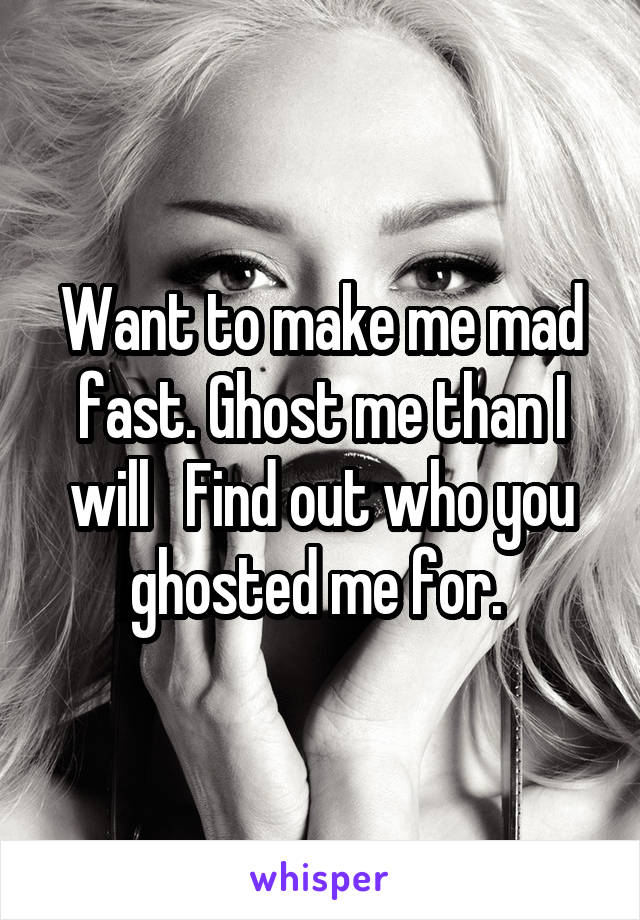 Want to make me mad fast. Ghost me than I will   Find out who you ghosted me for. 