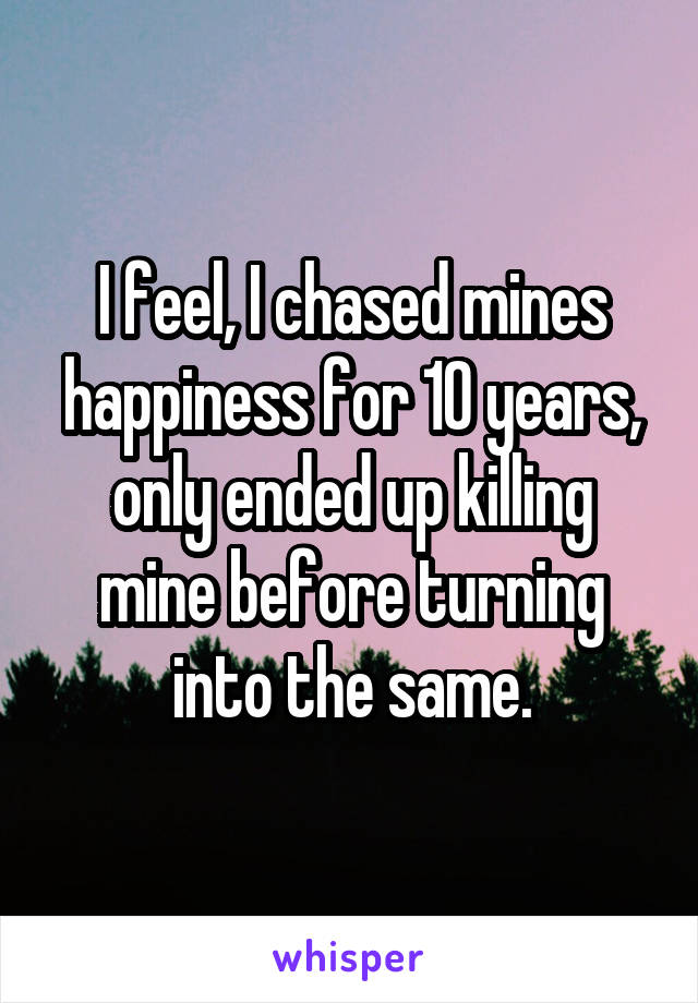 I feel, I chased mines happiness for 10 years, only ended up killing mine before turning into the same.