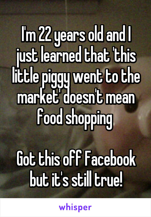 I'm 22 years old and I just learned that 'this little piggy went to the market' doesn't mean food shopping 

Got this off Facebook but it's still true!