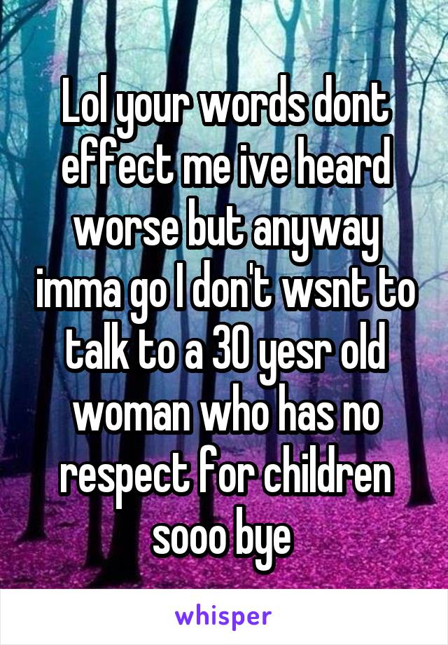 Lol your words dont effect me ive heard worse but anyway imma go I don't wsnt to talk to a 30 yesr old woman who has no respect for children sooo bye 