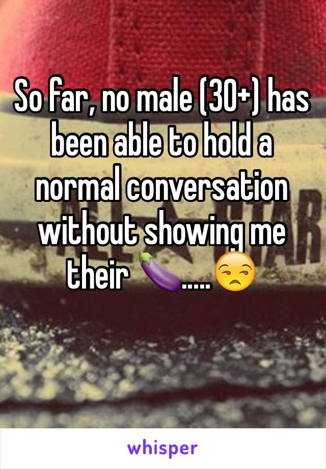 So far, no male (30+) has been able to hold a normal conversation without showing me their 🍆.....😒