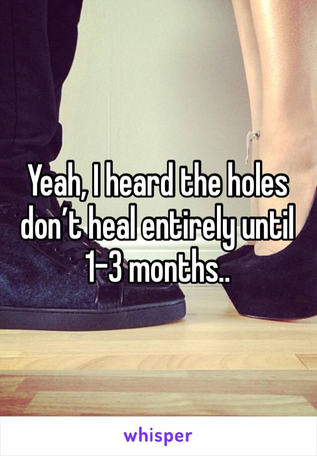Yeah, I heard the holes don’t heal entirely until 1-3 months.. 