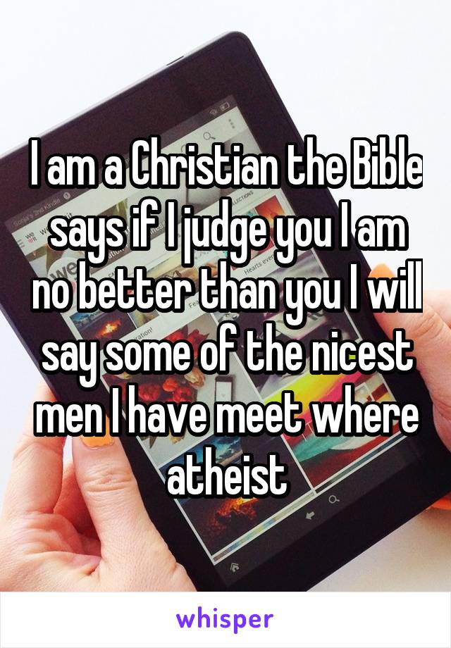 I am a Christian the Bible says if I judge you I am no better than you I will say some of the nicest men I have meet where atheist