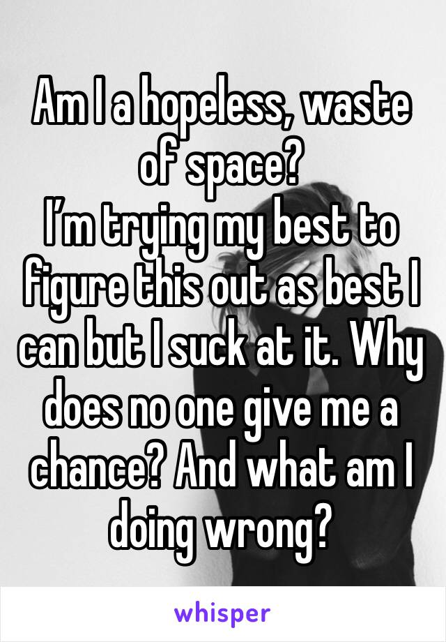 Am I a hopeless, waste of space? 
I’m trying my best to figure this out as best I can but I suck at it. Why does no one give me a chance? And what am I doing wrong? 