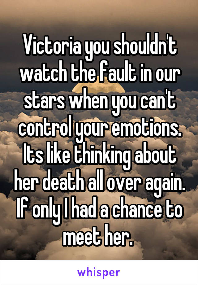Victoria you shouldn't watch the fault in our stars when you can't control your emotions. Its like thinking about her death all over again. If only I had a chance to meet her. 