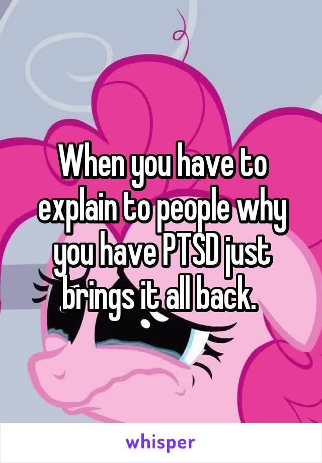 When you have to explain to people why you have PTSD just brings it all back. 