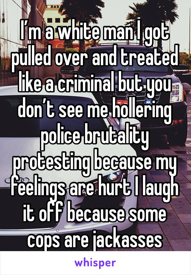 I’m a white man I got pulled over and treated like a criminal but you don’t see me hollering police brutality protesting because my feelings are hurt I laugh it off because some cops are jackasses 