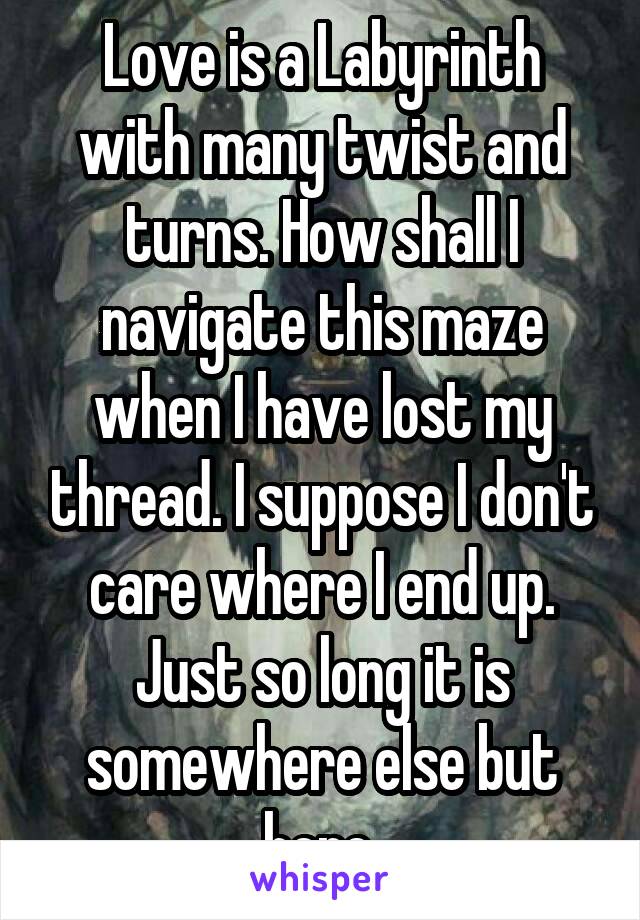 Love is a Labyrinth with many twist and turns. How shall I navigate this maze when I have lost my thread. I suppose I don't care where I end up. Just so long it is somewhere else but here.