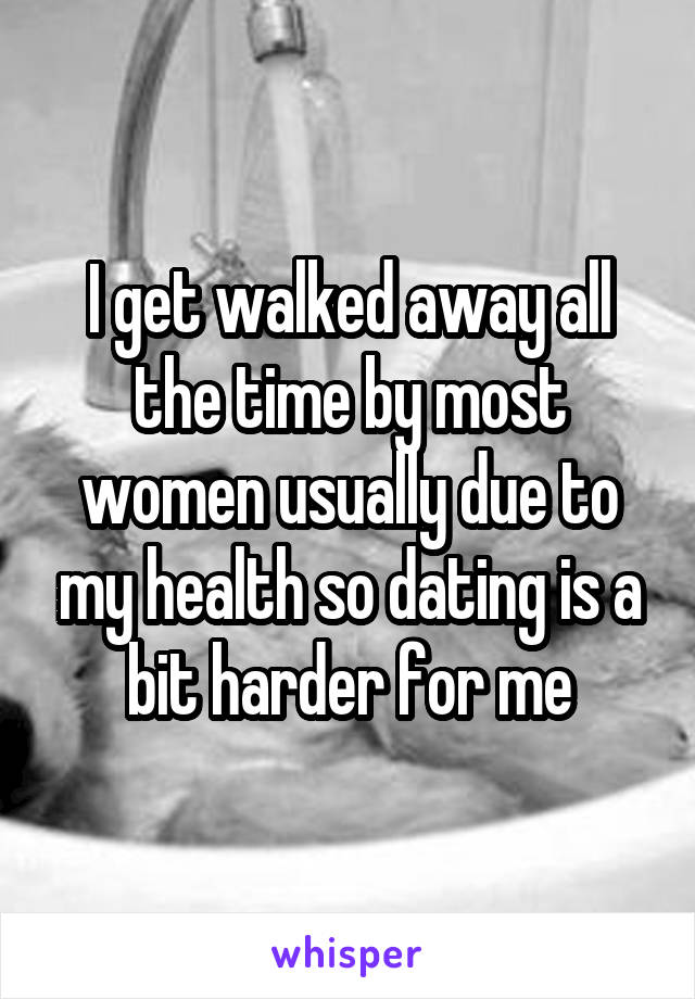 I get walked away all the time by most women usually due to my health so dating is a bit harder for me